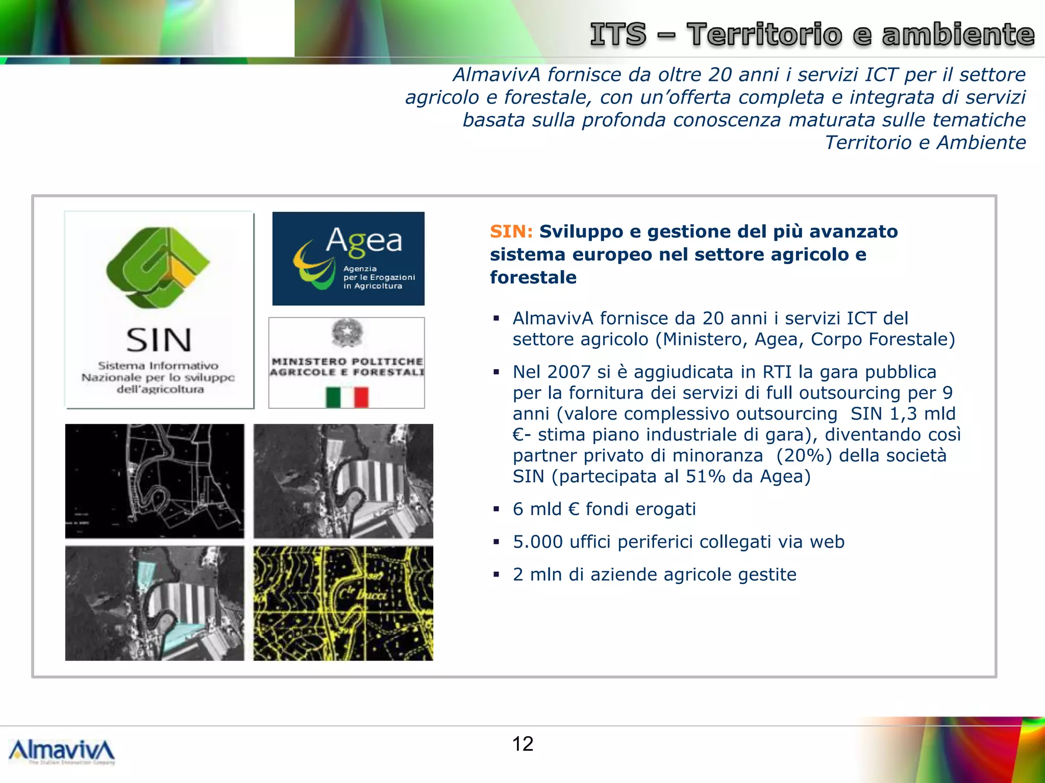 AlmavivA fornisce da oltre 20 anni i servizi ICT per il settore
agricolo e forestale, con un’offerta completa e integrata di servizi
      basata sulla profonda conoscenza maturata sulle tematiche
                                             Territorio e Ambiente



         SIN: Sviluppo e gestione del più avanzato
         sistema europeo nel settore agricolo e
         forestale

          AlmavivA fornisce da 20 anni i servizi ICT del
           settore agricolo (Ministero, Agea, Corpo Forestale)
          Nel 2007 si è aggiudicata in RTI la gara pubblica
           per la fornitura dei servizi di full outsourcing per 9
           anni (valore complessivo outsourcing SIN 1,3 mld
           €- stima piano industriale di gara), diventando così
           partner privato di minoranza (20%) della società
           SIN (partecipata al 51% da Agea)
          6 mld € fondi erogati
          5.000 uffici periferici collegati via web
          2 mln di aziende agricole gestite




           12
 