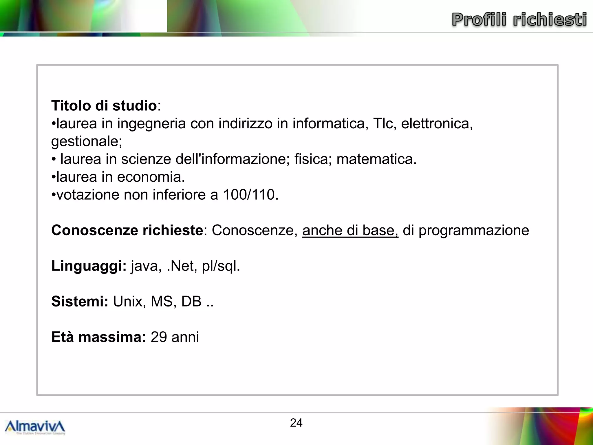 Titolo di studio:
•laurea in ingegneria con indirizzo in informatica, Tlc, elettronica,
gestionale;
• laurea in scienze dell'informazione; fisica; matematica.
•laurea in economia.
•votazione non inferiore a 100/110.

Conoscenze richieste: Conoscenze, anche di base, di programmazione

Linguaggi: java, .Net, pl/sql.

Sistemi: Unix, MS, DB ..

Età massima: 29 anni




                                       24
 