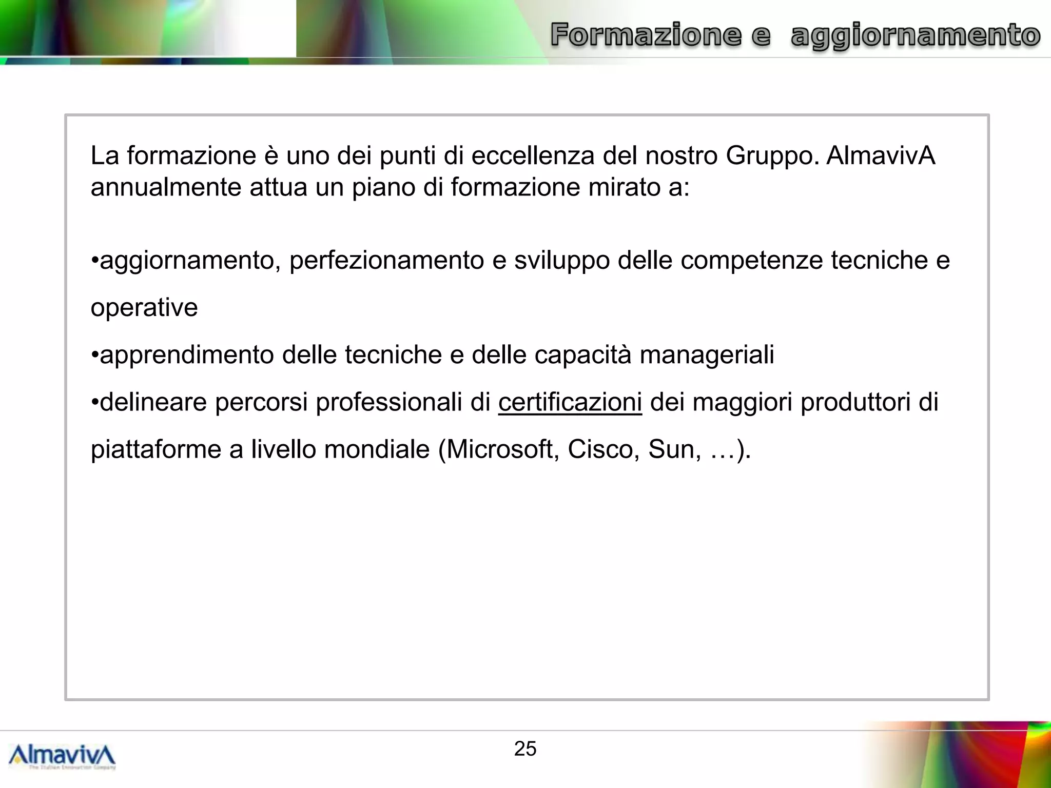 La formazione è uno dei punti di eccellenza del nostro Gruppo. AlmavivA
annualmente attua un piano di formazione mirato a:

•aggiornamento, perfezionamento e sviluppo delle competenze tecniche e
operative
•apprendimento delle tecniche e delle capacità manageriali
•delineare percorsi professionali di certificazioni dei maggiori produttori di
piattaforme a livello mondiale (Microsoft, Cisco, Sun, …).




                                      25
 