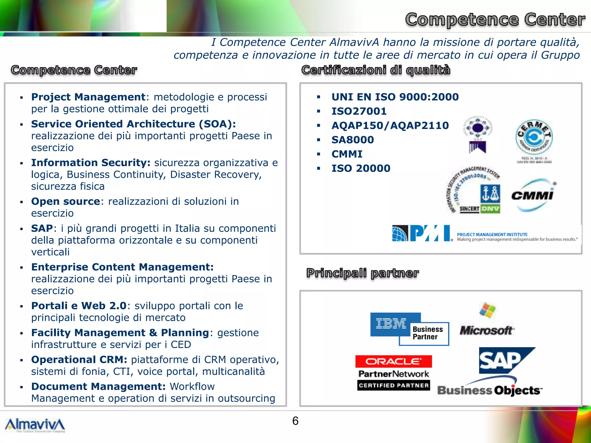 I Competence Center AlmavivA hanno la missione di portare qualità,
                                 competenza e innovazione in tutte le aree di mercato in cui opera il Gruppo


   Project Management: metodologie e processi                  UNI EN ISO 9000:2000
    per la gestione ottimale dei progetti                       ISO27001
   Service Oriented Architecture (SOA):                        AQAP150/AQAP2110
    realizzazione dei più importanti progetti Paese in          SA8000
    esercizio
                                                                CMMI
   Information Security: sicurezza organizzativa e
                                                                ISO 20000
    logica, Business Continuity, Disaster Recovery,
    sicurezza fisica
   Open source: realizzazioni di soluzioni in
    esercizio
   SAP: i più grandi progetti in Italia su componenti
    della piattaforma orizzontale e su componenti
    verticali
   Enterprise Content Management:
    realizzazione dei più importanti progetti Paese in
    esercizio
   Portali e Web 2.0: sviluppo portali con le
    principali tecnologie di mercato
   Facility Management & Planning: gestione
    infrastrutture e servizi per i CED
   Operational CRM: piattaforme di CRM operativo,
    sistemi di fonia, CTI, voice portal, multicanalità
   Document Management: Workflow
    Management e operation di servizi in outsourcing

                                                         6
 
