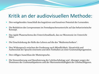 Kritik an der audiovisuellen Methode: Den weitgehenden Ausschluß des kognitiven und kreativen Potential der Lernenden. Die Reduktion des Lernprozesses im Fremdsprachenunterricht auf das behavioristische Konzept.Das rigide Phasenschema des Unterrichtsablaufs, das zur Monotonie im Unterricht führt. Die Einschränkung der Rolle des Lehrers auf die des "Medientechnikers".Den Widerspruch zwischen der Forderung nach Mündlichkeit, Situativität und Authenzität der Sprache einerseits und dem Festhalten an einer Grammatikprogression. Den völligen Ausschluss der Muttersprache.Die Sinnentleerung und Banalisierung der Lehrbuchdialoge und -übungen wegen der Dominanz der Grammatikpatterns und der Marionettenhaftigkeit der Lehrbuchfiguren.