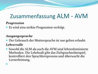 ZusammenfassungALM - AVMProgressionEs wird eine strikte Progression verfolgt. AusgangsspracheDer Gebrauch der Muttersprache ist nur gelten erlaubt.LehrerrolleSowohl die ALM als auch die AVM sind lehrerdominierte Methoden. Die Lehrkraft gibt das Zielsprachenbeispiel, kontrolliert den Sprachlernprozess und überwacht die Lernerleistung. 