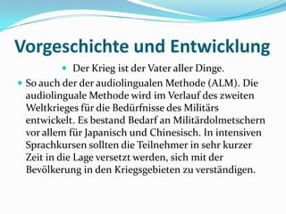 Vorgeschichte und Entwicklung Der Krieg ist der Vater aller Dinge.So auch der der audiolingualen Methode (ALM). Die audiolinguale Methode wird im Verlauf des zweiten Weltkrieges für die Bedürfnisse des Militärs entwickelt. Es bestand Bedarf an Militärdolmetschern vor allem für Japanisch und Chinesisch. In intensiven Sprachkursen sollten die Teilnehmer in sehr kurzer Zeit in die Lage versetzt werden, sich mit der Bevölkerung in den Kriegsgebieten zu verständigen.