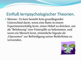 Einfluß lernpsychologischer Theorien.Skinner : Es kein besteht kein grundlegender Unterschied darin, wenn eine Ratte in einem Experimentierkäfig lernt, einen Hebel zu drücken, um als "Belohnung" eine Futterpille zu bekommen, und wenn ein Mensch lernt, stimmliche Signale als „Operanten" zur Befriedigung seiner Bedürfnisse zu verwenden.