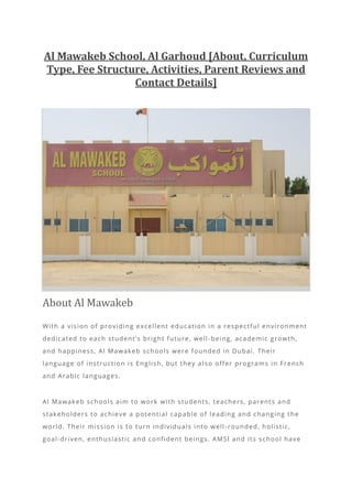 Al Mawakeb School, Al Garhoud [About, Curriculum
Type, Fee Structure, Activities, Parent Reviews and
Contact Details]
About Al Mawakeb
With a vision of providing excellent education in a respectful environment
dedicated to each student’s bright future, well -being, academic growth,
and happiness, Al Mawakeb schools were founded in Dubai. Their
language of instruction is English, but they a lso offer programs in French
and Arabic languages.
Al Mawakeb schools aim to work with students, teachers, parents and
stakeholders to achieve a potential capable of leading and changing the
world. Their mission is to turn individuals into well -rounded, holistic,
goal-driven, enthusiastic and confident beings. AMSI and its school have
 