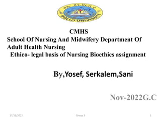 CMHS
School Of Nursing And Midwifery Department Of
Adult Health Nursing
Ethico- legal basis of Nursing Bioethics assignment
By,Yosef, Serkalem,Sani
Nov-2022G.C
17/11/2022 Group 3 1
 