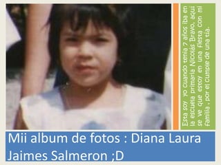 Jaimes Salmeron ;D
                                   Esta soy yo cuando tenia 7 años iba en
                                   la escuela primaria Nicolás Bravo, aquí
Mii album de fotos : Diana Laura


                                   se ve que estoy en una fiesta con mi
                                   familia , por el cumple de una tía.
 