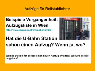 Aufzüge für Rollstuhlfahrer Beispiele Vergangenheit: Aufzugsliste in Wien http://www.bizeps.or.at/links.php?nr=26 Hat die U-Bahn Station schon einen Aufzug? Wenn ja, wo? Welche Station hat gerade einen neuen Aufzug erhalten? Wo wird gerade umgebaut? 