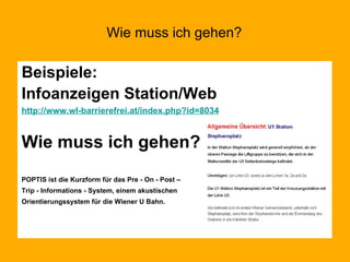 Wie muss ich gehen? Beispiele: Infoanzeigen Station/Web http://www.wl-barrierefrei.at/index.php?id=8034 Wie muss ich gehen? POPTIS ist die Kurzform für das Pre - On - Post –  Trip - Informations - System, einem akustischen  Orientierungssystem für die Wiener U Bahn.   