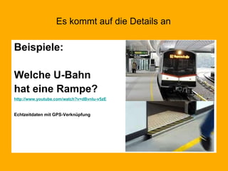 Es kommt auf die Details an Beispiele: Welche U-Bahn  hat eine Rampe? http://www.youtube.com/watch?v=dBvnIu-v5zE Echtzeitdaten mit GPS-Verknüpfung 