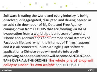 Software is eating the world and every industry is being
dissolved, disaggregated, disrupted and de-engineered in
an acid rain downpour of Big Data and Free Agency
coming down from CLOUDS that are forming via DATA
evaporation from a world that is an ocean of sensors,
                      and Windows Phone
iPhone and Android apps and untamed social streams of
                     ^
Facebook life, and when the Internet of Things happens
and it is all connected up into a single giant software
application a Chinese virus will mutate into a self-
improving AI and the Internet will become SENTIENT and
TAKE OVER ALL THE DRONES the whole pile of crap will
collapse under its own weight and KILL US ALL.
 
