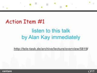 Action Item #1
            listen to this talk
        by Alan Kay immediately

   http://tele-task.de/archive/lecture/overview/5819/
 