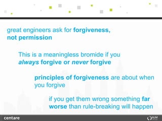 great engineers ask for forgiveness,
not permission

   This is a meaningless bromide if you
   always forgive or never forgive

         principles of forgiveness are about when
         you forgive

              if you get them wrong something far
              worse than rule-breaking will happen
 