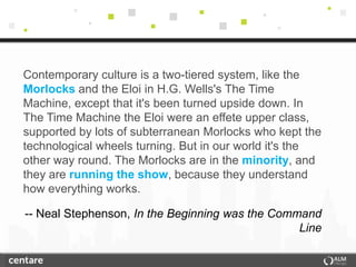 Contemporary culture is a two-tiered system, like the
Morlocks and the Eloi in H.G. Wells's The Time
Machine, except that it's been turned upside down. In
The Time Machine the Eloi were an effete upper class,
supported by lots of subterranean Morlocks who kept the
technological wheels turning. But in our world it's the
other way round. The Morlocks are in the minority, and
they are running the show, because they understand
how everything works.

-- Neal Stephenson, In the Beginning was the Command
                                                 Line
 