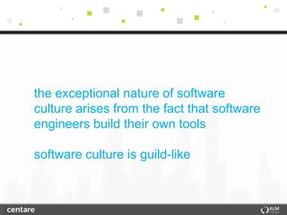 the exceptional nature of software
culture arises from the fact that software
engineers build their own tools

software culture is guild-like
 
