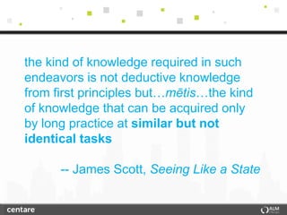 the kind of knowledge required in such
endeavors is not deductive knowledge
from first principles but…mētis…the kind
of knowledge that can be acquired only
by long practice at similar but not
identical tasks

      -- James Scott, Seeing Like a State
 