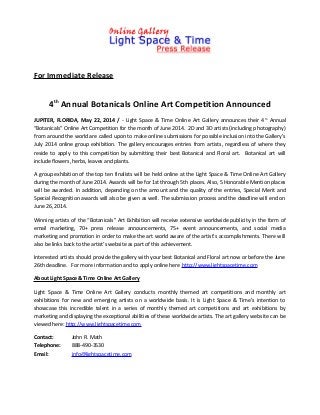 For Immediate Release
4th
Annual Botanicals Online Art Competition Announced
JUPITER, FLORIDA, May 22, 2014 / - Light Space & Time Online Art Gallery announces their 4th
Annual
“Botanicals” Online Art Competition for the month of June 2014. 2D and 3D artists (including photography)
from around the world are called upon to make online submissions for possible inclusion into the Gallery’s
July 2014 online group exhibition. The gallery encourages entries from artists, regardless of where they
reside to apply to this competition by submitting their best Botanical and Floral art. Botanical art will
include flowers, herbs, leaves and plants.
A group exhibition of the top ten finalists will be held online at the Light Space & Time Online Art Gallery
during the month of June 2014. Awards will be for 1st through 5th places. Also, 5 Honorable Mention places
will be awarded. In addition, depending on the amount and the quality of the entries, Special Merit and
Special Recognition awards will also be given as well. The submission process and the deadline will end on
June 26, 2014.
Winning artists of the “Botanicals” Art Exhibition will receive extensive worldwide publicity in the form of
email marketing, 70+ press release announcements, 75+ event announcements, and social media
marketing and promotion in order to make the art world aware of the artist’s accomplishments. There will
also be links back to the artist’s website as part of this achievement.
Interested artists should provide the gallery with your best Botanical and Floral art now or before the June
26th deadline. For more information and to apply online here http://www.lightspacetime.com
About Light Space & Time Online Art Gallery
Light Space & Time Online Art Gallery conducts monthly themed art competitions and monthly art
exhibitions for new and emerging artists on a worldwide basis. It is Light Space & Time’s intention to
showcase this incredible talent in a series of monthly themed art competitions and art exhibitions by
marketing and displaying the exceptional abilities of these worldwide artists. The art gallery website can be
viewed here: http://www.lightspacetime.com
Contact: John R. Math
Telephone: 888-490-3530
Email: info@lightspacetime.com
 