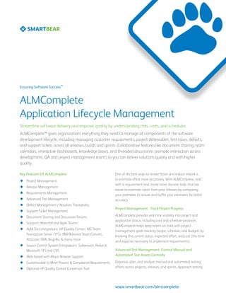 SM
Ensuring Software Success



ALMComplete
Application Lifecycle Management
Streamline software delivery and improve quality by understanding risks, costs, and schedules
ALMComplete™ gives organizations everything they need to manage all components of the software
development lifecycle, including managing customer requirements, project deliverables, test cases, defects,
and support tickets across all releases, builds and sprints. Collaborative features like document sharing, team
calendars, interactive dashboards, knowledge bases, and threaded discussions promote interaction across
development, QA and project management teams so you can deliver solutions quickly and with higher
quality.

Key Features Of ALMComplete                                    One of the best ways to iterate faster and reduce rework is
¿¿ Project Management                                          to estimate effort more accurately. With ALMComplete, start
                                                               with a requirement and create more discrete tasks that are
¿¿ Release Management
                                                               easier to estimate. Learn from prior releases by comparing
¿¿ Requirements Management                                     your estimates to actual, and buffer your estimates for better
¿¿ Advanced Test Management                                    accuracy.
¿¿ Defect Management / Absolute Traceability
                                                               Project Management: Track Project Progress
¿¿ Support Ticket Management
¿¿ Document Sharing and Discussion Forums                      ALMComplete provides real-time visibility into project and
                                                               application status, including cost and schedule variances.
¿¿ Supports Waterfall and Agile Teams
                                                               ALMComplete helps keep teams on track with project
¿¿ ALM Tool integrations: HP Quality Center, MS Team           management goals tracking (scope, schedule, and budget) by
   Foundation Server (TFS), IBM Rational Team Concert,         knowing the current status, expected effort, and cost (the time
   Atlassian JIRA, Bugzilla, & many more                       and expense necessary to implement requirements).
¿¿ Source Control System Integrations: Subversion, Perforce,
   Microsoft TFS and CVS                                       Advanced Test Management: Control Manual and
¿¿ Web-based with Major Browser Support                        Automated Test Assets Centrally

¿¿ Customizable to Meet Process & Compliance Requirements      Organize, plan, and analyze manual and automated testing
¿¿ Optional HP Quality Control Conversion Tool                 efforts across projects, releases, and sprints. Approach testing




                                                               www.smartbear.com/almcomplete
 