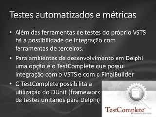 • Além das ferramentas de testes do próprio VSTS
há a possibilidade de integração com
ferramentas de terceiros.
• Para ambientes de desenvolvimento em Delphi
uma opção é o TestComplete que possui
integração com o VSTS e com o FinalBuilder
• O TestComplete possibilita a
utilização do DUnit (framework
de testes unitários para Delphi)

 