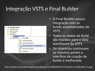 • O Final Builder possui
integração com as
builds automatizadas do
VSTS
• Todos os dados da Build
são trazidos para o data
warehouse do VSTS
• Os relatórios continuam
os mesmos porém a
interface de criação de
builds é melhorada
http://www.marcosdomingues.com/blog/post/2009/09/16/TFS-Build-e-FinalBuilder-6.aspx

 