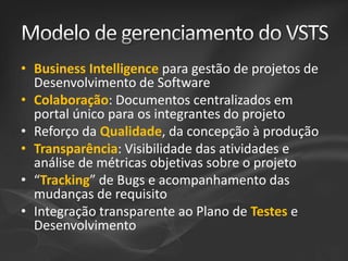 • Business Intelligence para gestão de projetos de
Desenvolvimento de Software
• Colaboração: Documentos centralizados em
portal único para os integrantes do projeto
• Reforço da Qualidade, da concepção à produção
• Transparência: Visibilidade das atividades e
análise de métricas objetivas sobre o projeto
• “Tracking” de Bugs e acompanhamento das
mudanças de requisito
• Integração transparente ao Plano de Testes e
Desenvolvimento

 
