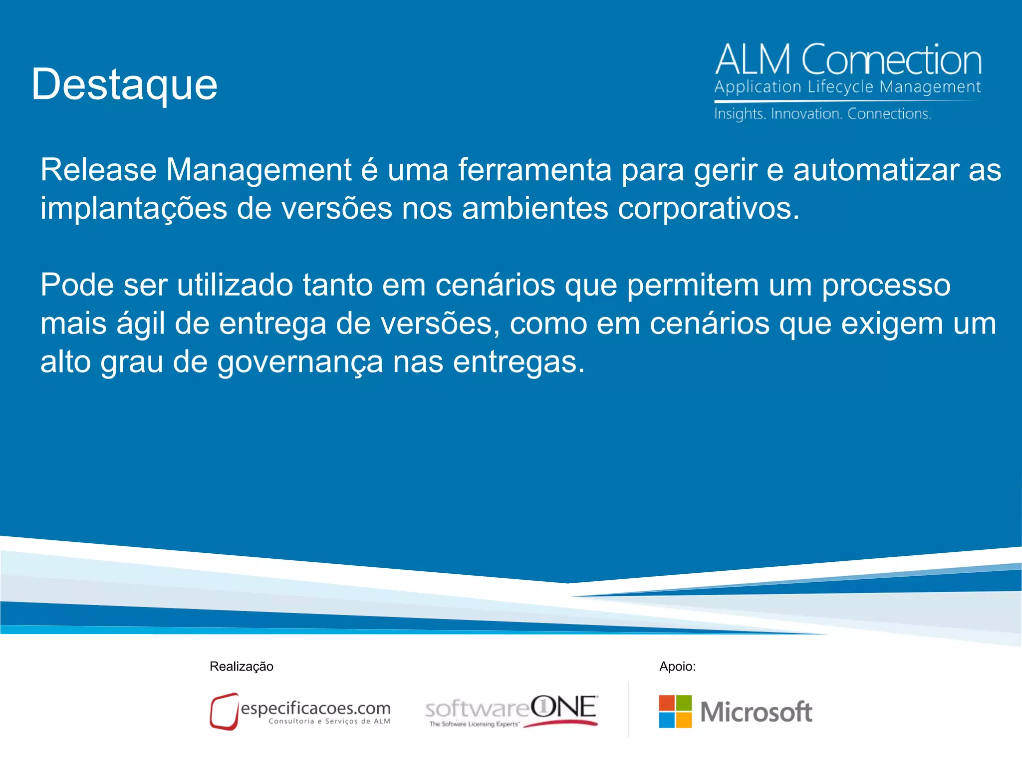 Destaque
Release Management é uma ferramenta para gerir e automatizar as
implantações de versões nos ambientes corporativos.
Pode ser utilizado tanto em cenários que permitem um processo
mais ágil de entrega de versões, como em cenários que exigem um
alto grau de governança nas entregas.
Realização Apoio:
 