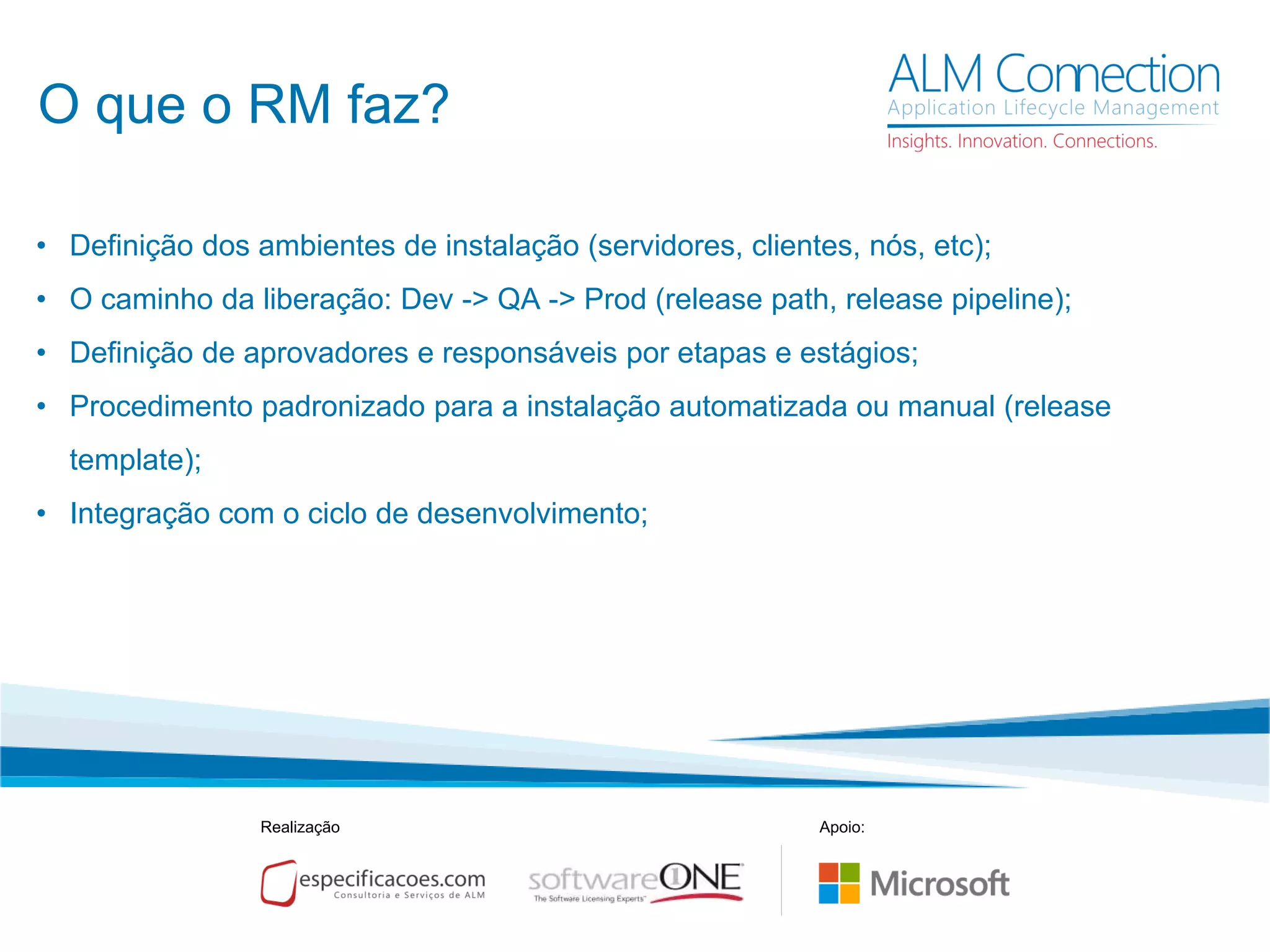 O que o RM faz?
• Definição dos ambientes de instalação (servidores, clientes, nós, etc);
• O caminho da liberação: Dev -> QA -> Prod (release path, release pipeline);
• Definição de aprovadores e responsáveis por etapas e estágios;
• Procedimento padronizado para a instalação automatizada ou manual (release
template);
• Integração com o ciclo de desenvolvimento;
Realização Apoio:
 