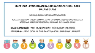 LMCP1602 - PENDIDIKAN KANAK-KANAK OLEH IBU BAPA
DALAM ISLAM
MODUL 6: BAHAN MENGAJAR MEMBACA (2)
TUGASAN: SEDIAKAN 10 SLIDE DI MANA SETIAP SATU MENGANDUNGI SATU PERKATAAN
NAMA BAGI 10 BENDA YANG SELALU DIPEGANG OLEH KANAK-KANAK
DISEDIAKAN OLEH: FATIN MUNIRAH BINTI KHAIRUDDIN (A170878)
PENSYARAH: PROF. DATO' IR. DR RIZA ATIQ ABDULLAH BIN O.K. RAHMAT
 