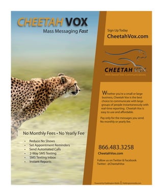 CHEETAH VOX
             Mass Messaging Fast                Sign Up Today
                                                CheetahVox.com




                                              Web Based Tele-Communications




                                           Whether you're a small or large
                                          business, Cheetah Vox is the best
                                          choice to communicate with large
                                         groups of people instantaneously with
                                         real-time reporting. Cheetah Vox is
                                         easy to use and affordable.

                                         Pay only for the messages you send.
                                         No monthly or yearly fee.



No Monthly Fees • No Yearly Fee
 •   Reduce No Shows
 •   Set Appointment Reminders
 •   Send Automated Calls              866.483.3258
 •   2-Way SMS Texting                CheetahVox.com
 •   SMS Texting Inbox
 •   Instant Reports                 Follow us on Twitter & Facebook
                                     Twitter: @CheetahVox




                                   Powered by Paddington Media   Paddingtonmedia.com
 