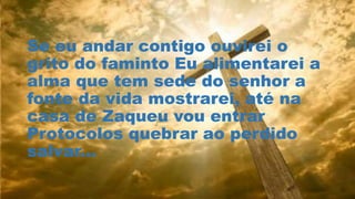Se eu andar contigo ouvirei o
grito do faminto Eu alimentarei a
alma que tem sede do senhor a
fonte da vida mostrarei, até na
casa de Zaqueu vou entrar
Protocolos quebrar ao perdido
salvar...
 