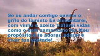 Se eu andar contigo ouvirei o
grito do faminto Eu alimentarei,
com vinho e azeite tratarei vidas
como o bom samaritano fez Meu
propósito é te adorar, adorar é
viver tua vontade!
 
