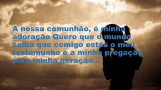 A nossa comunhão, é minha
adoração Quero que o mundo
saiba que comigo estás o meu
testemunho é a minha pregação
para minha geração...
 