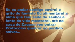 Se eu andar contigo ouvirei o
grito do faminto Eu alimentarei a
alma que tem sede do senhor a
fonte da vida mostrarei, até na
casa de Zaqueu vou entrar
Protocolos quebrar ao perdido
salvar...
 