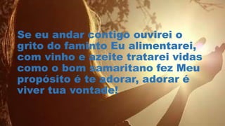 Se eu andar contigo ouvirei o
grito do faminto Eu alimentarei,
com vinho e azeite tratarei vidas
como o bom samaritano fez Meu
propósito é te adorar, adorar é
viver tua vontade!
 