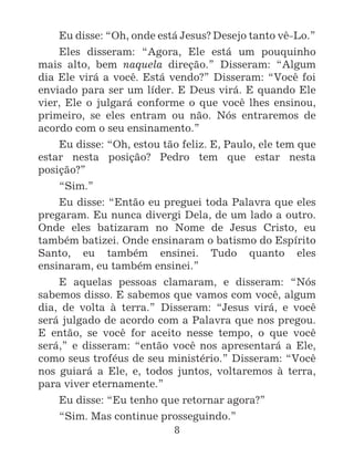8
Eu disse: “Oh, onde está Jesus? Desejo tanto vê-Lo.”
Eles disseram: “Agora, Ele está um pouquinho
mais alto, bem naquela direção.” Disseram: “Algum
dia Ele virá a você. Está vendo?” Disseram: “Você foi
enviado para ser um líder. E Deus virá. E quando Ele
vier, Ele o julgará conforme o que você lhes ensinou,
primeiro, se eles entram ou não. Nós entraremos de
acordo com o seu ensinamento.”
Eu disse: “Oh, estou tão feliz. E, Paulo, ele tem que
estar nesta posição? Pedro tem que estar nesta
posição?”
“Sim.”
Eu disse: “Então eu preguei toda Palavra que eles
pregaram. Eu nunca divergi Dela, de um lado a outro.
Onde eles batizaram no Nome de Jesus Cristo, eu
também batizei. Onde ensinaram o batismo do Espírito
Santo, eu também ensinei. Tudo quanto eles
ensinaram, eu também ensinei.”
E aquelas pessoas clamaram, e disseram: “Nós
sabemos disso. E sabemos que vamos com você, algum
dia, de volta à terra.” Disseram: “Jesus virá, e você
será julgado de acordo com a Palavra que nos pregou.
E então, se você for aceito nesse tempo, o que você
será,” e disseram: “então você nos apresentará a Ele,
como seus troféus de seu ministério.” Disseram: “Você
nos guiará a Ele, e, todos juntos, voltaremos à terra,
para viver eternamente.”
Eu disse: “Eu tenho que retornar agora?”
“Sim. Mas continue prosseguindo.”
 