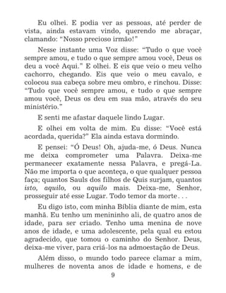 9
Eu olhei. E podia ver as pessoas, até perder de
vista, ainda estavam vindo, querendo me abraçar,
clamando: “Nosso precioso irmão!”
Nesse instante uma Voz disse: “Tudo o que você
sempre amou, e tudo o que sempre amou você, Deus os
deu a você Aqui.” E olhei. E eis que veio o meu velho
cachorro, chegando. Eis que veio o meu cavalo, e
colocou sua cabeça sobre meu ombro, e rinchou. Disse:
“Tudo que você sempre amou, e tudo o que sempre
amou você, Deus os deu em sua mão, através do seu
ministério.”
E senti me afastar daquele lindo Lugar.
E olhei em volta de mim. Eu disse: “Você está
acordada, querida?” Ela ainda estava dormindo.
E pensei: “Ó Deus! Oh, ajuda-me, ó Deus. Nunca
me deixa comprometer uma Palavra. Deixa-me
permanecer exatamente nessa Palavra, e pregá-La.
Não me importa o que aconteça, o que qualquer pessoa
faça; quantos Sauls dos filhos de Quis surjam, quantos
isto, aquilo, ou aquilo mais. Deixa-me, Senhor,
prosseguir até esse Lugar. Todo temor da morte^
Eu digo isto, com minha Bíblia diante de mim, esta
manhã. Eu tenho um menininho ali, de quatro anos de
idade, para ser criado. Tenho uma menina de nove
anos de idade, e uma adolescente, pela qual eu estou
agradecido, que tomou o caminho do Senhor. Deus,
deixa-me viver, para criá-los na admoestação de Deus.
Além disso, o mundo todo parece clamar a mim,
mulheres de noventa anos de idade e homens, e de
 