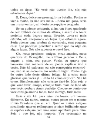 10
todos os tipos. “Se você não tivesse ido, nós não
estaríamos Aqui.”
E, Deus, deixa-me prosseguir na batalha. Porém se
vier a morte, eu não sou mais^Seria um gozo, seria
um prazer entrar, sair desta corrupção e vergonha.
Se eu pudesse construir, além, um bloco quadrado
de cem bilhões de milhas de altura, e assim é o Amor
perfeito; cada degrau nesta direção, torna-se mais
estreito, até chegarmos ao lugar que estamos agora.
Seria apenas uma sombra de corrupção, essa pequena
coisa que podemos perceber e sentir que há algo em
algum lugar. Nós não sabemos o que é Isso.
Oh, meus preciosos amigos, meus amados, meus
queridos do Evangelho, meus filhos gerados a Deus,
ouçam a mim, seu pastor. Vocês, eu queria que
houvesse uma maneira de eu poder explicar isto a
vocês. Não há palavras; eu não conseguiria encontrá-
las; não se as encontra em nenhum lugar. Porém logo
do outro lado deste último fôlego, há a coisa mais
gloriosa que vocês já^Não há como explicar. Não há
como. Simplesmente não consigo fazê-lo. Mas seja o
que você fizer, amigo, coloque tudo mais de lado até
que você receba o Amor perfeito. Chegue ao ponto que
você consiga amar a todos, todo inimigo, tudo mais.
Essa visita Lá, para mim, me tornou um homem
diferente. Eu nunca, nunca, nunca posso ser o mesmo
irmão Branham que eu era. Quer os aviões estejam
sacudindo, quer os relâmpagos estejam brilhando; quer
os espiões estejam com uma arma apontada para mim.
Seja o que for, não importa. Vou prosseguir na
 