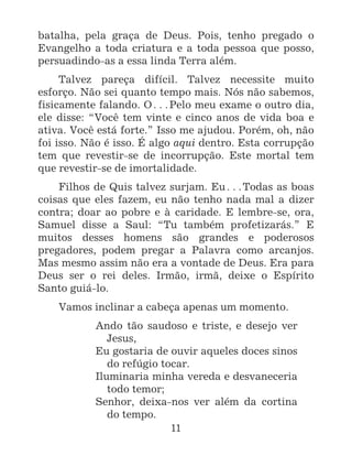 11
batalha, pela graça de Deus. Pois, tenho pregado o
Evangelho a toda criatura e a toda pessoa que posso,
persuadindo-as a essa linda Terra além.
Talvez pareça difícil. Talvez necessite muito
esforço. Não sei quanto tempo mais. Nós não sabemos,
fisicamente falando. O^Pelo meu exame o outro dia,
ele disse: “Você tem vinte e cinco anos de vida boa e
ativa. Você está forte.” Isso me ajudou. Porém, oh, não
foi isso. Não é isso. É algo aqui dentro. Esta corrupção
tem que revestir-se de incorrupção. Este mortal tem
que revestir-se de imortalidade.
Filhos de Quis talvez surjam. Eu^Todas as boas
coisas que eles fazem, eu não tenho nada mal a dizer
contra; doar ao pobre e à caridade. E lembre-se, ora,
Samuel disse a Saul: “Tu também profetizarás.” E
muitos desses homens são grandes e poderosos
pregadores, podem pregar a Palavra como arcanjos.
Mas mesmo assim não era a vontade de Deus. Era para
Deus ser o rei deles. Irmão, irmã, deixe o Espírito
Santo guiá-lo.
Vamos inclinar a cabeça apenas um momento.
Ando tão saudoso e triste, e desejo ver
Jesus,
Eu gostaria de ouvir aqueles doces sinos
do refúgio tocar.
Iluminaria minha vereda e desvaneceria
todo temor;
Senhor, deixa-nos ver além da cortina
do tempo.
 