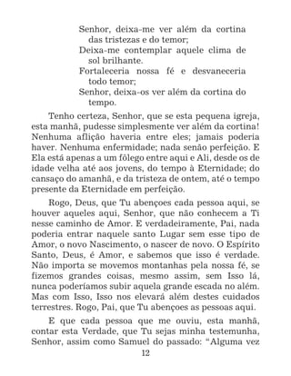12
Senhor, deixa-me ver além da cortina
das tristezas e do temor;
Deixa-me contemplar aquele clima de
sol brilhante.
Fortaleceria nossa fé e desvaneceria
todo temor;
Senhor, deixa-os ver além da cortina do
tempo.
Tenho certeza, Senhor, que se esta pequena igreja,
esta manhã, pudesse simplesmente ver além da cortina!
Nenhuma aflição haveria entre eles; jamais poderia
haver. Nenhuma enfermidade; nada senão perfeição. E
Ela está apenas a um fôlego entre aqui e Ali, desde os de
idade velha até aos jovens, do tempo à Eternidade; do
cansaço do amanhã, e da tristeza de ontem, até o tempo
presente da Eternidade em perfeição.
Rogo, Deus, que Tu abençoes cada pessoa aqui, se
houver aqueles aqui, Senhor, que não conhecem a Ti
nesse caminho de Amor. E verdadeiramente, Pai, nada
poderia entrar naquele santo Lugar sem esse tipo de
Amor, o novo Nascimento, o nascer de novo. O Espírito
Santo, Deus, é Amor, e sabemos que isso é verdade.
Não importa se movemos montanhas pela nossa fé, se
fizemos grandes coisas, mesmo assim, sem Isso lá,
nunca poderíamos subir aquela grande escada no além.
Mas com Isso, Isso nos elevará além destes cuidados
terrestres. Rogo, Pai, que Tu abençoes as pessoas aqui.
E que cada pessoa que me ouviu, esta manhã,
contar esta Verdade, que Tu sejas minha testemunha,
Senhor, assim como Samuel do passado: “Alguma vez
 