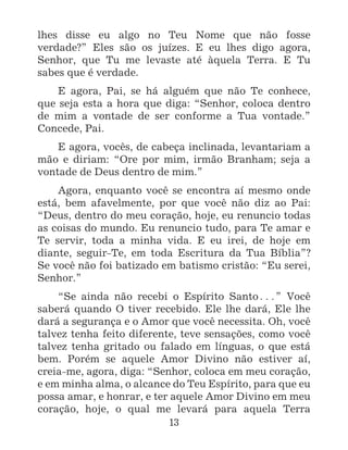 13
lhes disse eu algo no Teu Nome que não fosse
verdade?” Eles são os juízes. E eu lhes digo agora,
Senhor, que Tu me levaste até àquela Terra. E Tu
sabes que é verdade.
E agora, Pai, se há alguém que não Te conhece,
que seja esta a hora que diga: “Senhor, coloca dentro
de mim a vontade de ser conforme a Tua vontade.”
Concede, Pai.
E agora, vocês, de cabeça inclinada, levantariam a
mão e diriam: “Ore por mim, irmão Branham; seja a
vontade de Deus dentro de mim.”
Agora, enquanto você se encontra aí mesmo onde
está, bem afavelmente, por que você não diz ao Pai:
“Deus, dentro do meu coração, hoje, eu renuncio todas
as coisas do mundo. Eu renuncio tudo, para Te amar e
Te servir, toda a minha vida. E eu irei, de hoje em
diante, seguir-Te, em toda Escritura da Tua Bíblia”?
Se você não foi batizado em batismo cristão: “Eu serei,
Senhor.”
“Se ainda não recebi o Espírito Santo^” Você
saberá quando O tiver recebido. Ele lhe dará, Ele lhe
dará a segurança e o Amor que você necessita. Oh, você
talvez tenha feito diferente, teve sensações, como você
talvez tenha gritado ou falado em línguas, o que está
bem. Porém se aquele Amor Divino não estiver aí,
creia-me, agora, diga: “Senhor, coloca em meu coração,
e em minha alma, o alcance do Teu Espírito, para que eu
possa amar, e honrar, e ter aquele Amor Divino em meu
coração, hoje, o qual me levará para aquela Terra
 
