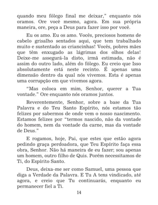 14
quando meu fôlego final me deixar,” enquanto nós
oramos. Ore você mesmo, agora. Em sua própria
maneira, ore, peça a Deus para fazer isso por você.
Eu os amo. Eu os amo. Vocês, preciosos homens de
cabelo grisalho sentados aqui, que tem trabalhado
muito e sustentado as criancinhas! Vocês, pobres mães
que têm enxugado as lágrimas dos olhos delas!
Deixe-me assegurá-la disto, irmã estimada, não é
assim do outro lado, além do fôlego. Eu creio que Isso
absolutamente está neste recinto. É apenas uma
dimensão dentro da qual nós vivemos. Esta é apenas
uma corrupção em que vivemos agora.
“Mas coloca em mim, Senhor, querer a Tua
vontade.” Ore enquanto nós oramos juntos.
Reverentemente, Senhor, sobre a base da Tua
Palavra e do Teu Santo Espírito, nós estamos tão
felizes por sabermos de onde vem o nosso nascimento.
Estamos felizes por “termos nascido, não da vontade
do homem, nem da vontade da carne, mas da vontade
de Deus.”
E rogamos, hoje, Pai, que estes que estão agora
pedindo graça perdoadora, que Teu Espírito faça essa
obra, Senhor. Não há maneira de eu fazer; sou apenas
um homem, outro filho de Quis. Porém necessitamos de
Ti, do Espírito Santo.
Deus, deixa-me ser como Samuel, uma pessoa que
diga a Verdade da Palavra. E Tu A tens vindicado, até
agora, e creio que Tu continuarás, enquanto eu
permanecer fiel a Ti.
 