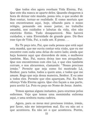 15
Que todos eles agora recebam Vida Eterna, Pai.
Que este dia nunca se aparte deles. Quando chegarem à
hora de deixar este mundo, possa isto, o que acabei de
lhes contar, tornar-se realidade. E como mortais que
nos encontramos aqui, hoje, olhando para o nosso
relógio, pensando em nosso jantar, no trabalho
amanhã, nos cuidados e labutas da vida, eles não
existirão Então. Tudo desaparecerá. Não haverá
cuidados, e uma Eternidade de grande gozo. Dá-lhes
esse tipo de Vida, Pai, a cada um. E possa^
Eu Te peço isto, Pai, que cada pessoa que está aqui
esta manhã, que me ouviu contar esta visão, que eu me
encontre com cada uma delas do outro lado; ainda que
haja homens aqui que discordem de mim, e mulheres
também. Mas, Pai, nunca deixa isso nos atrapalhar.
Que nos encontremos com eles Lá, e que eles também
corram, e nos abracemos, clamando: “Nosso precioso
irmão.” Permite que seja como foi mostrado Lá,
Senhor, para todos, todos a quem amo, e todos que me
amam. Rogo que seja dessa maneira, Senhor. E eu amo
a todos eles. Permite que eles apareçam, Pai. Eu lhes
ofereço Vida Eterna agora. Que eles façam a sua parte,
para aceitá-La. Pois eu peço no Nome de Jesus. Amém.
Temos apenas alguns instantes, para orarmos pelos
enfermos. Vejo que temos uma menininha enferma
aqui, e uma senhora numa cadeira.
Agora, para os meus mui preciosos irmãos, irmãs,
por favor, não me interpretem mal. Eu_eu não sei o
que aconteceu. Eu não sei o que aconteceu. Porém,
 