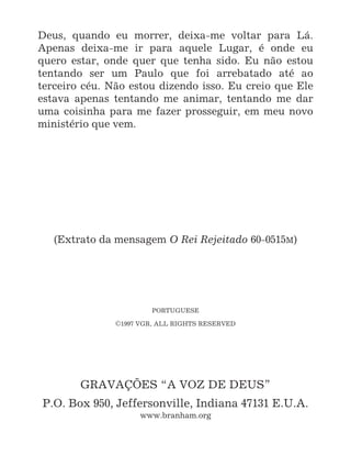 16
Deus, quando eu morrer, deixa-me voltar para Lá.
Apenas deixa-me ir para aquele Lugar, é onde eu
quero estar, onde quer que tenha sido. Eu não estou
tentando ser um Paulo que foi arrebatado até ao
terceiro céu. Não estou dizendo isso. Eu creio que Ele
estava apenas tentando me animar, tentando me dar
uma coisinha para me fazer prosseguir, em meu novo
ministério que vem.
(Extrato da mensagem O Rei Rejeitado 60-0515M)
PORTUGUESE
C1997 VGR, ALL RIGHTS RESERVED
GRAVAÇÕES “A VOZ DE DEUS”
P.O. Box 950, Jeffersonville, Indiana 47131 E.U.A.
www.branham.org
 