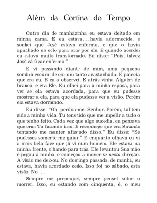1
Além da Cortina do Tempo
Outro dia de manhãzinha eu estava deitado em
minha cama. E eu estava^havia adormecido, e
sonhei que José estava enfermo, e que o havia
apanhado no colo para orar por ele. E quando acordei
eu estava muito transtornado. Eu disse: “Pois, talvez
José vá ficar enfermo.”
E vi passando diante de mim, uma pequena
sombra escura, de cor um tanto acastanhada. E parecia
que era eu. E eu a observei. E atrás vinha Alguém de
branco, e era Ele. Eu olhei para a minha esposa, para
ver se ela estava acordada, para que eu pudesse
mostrar a ela, para que ela pudesse ver a visão. Porém
ela estava dormindo.
Eu disse: “Oh, perdoa-me, Senhor. Porém, tal tem
sido a minha vida. Tu tens tido que me impelir a tudo o
que tenho feito. Cada vez que algo sucedia, eu pensava
que eras Tu fazendo isso. E reconheço que era Satanás
tentando me manter afastado disso.” Eu disse: “Se
pudesses somente me guiar.” E enquanto olhava eu vi
a mais bela face que já vi num homem. Ele estava na
minha frente, olhando para trás. Ele levantou Sua mão
e pegou a minha, e começou a mover-se nesta direção.
A visão me deixou. No domingo passado, de manhã, eu
estava, havia acordado cedo. Isso foi no sábado, esta
visão. No^
Sempre me preocupei, sempre pensei sobre o
morrer. Isso, eu estando com cinqüenta, é, o meu
 