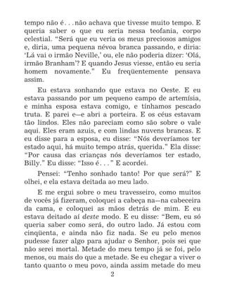 2
tempo não é^não achava que tivesse muito tempo. E
queria saber o que eu seria nessa teofania, corpo
celestial. “Será que eu veria os meus preciosos amigos
e, diria, uma pequena névoa branca passando, e diria:
‘Lá vai o irmão Neville,’ ou, ele não poderia dizer: ‘Olá,
irmão Branham’? E quando Jesus viesse, então eu seria
homem novamente.” Eu freqüentemente pensava
assim.
Eu estava sonhando que estava no Oeste. E eu
estava passando por um pequeno campo de artemísia,
e minha esposa estava comigo, e tínhamos pescado
truta. E parei e_e abri a porteira. E os céus estavam
tão lindos. Eles não pareciam como são sobre o vale
aqui. Eles eram azuis, e com lindas nuvens brancas. E
eu disse para a esposa, eu disse: “Nós deveríamos ter
estado aqui, há muito tempo atrás, querida.” Ela disse:
“Por causa das crianças nós deveríamos ter estado,
Billy.” Eu disse: “Isso é^” E acordei.
Pensei: “Tenho sonhado tanto! Por que será?” E
olhei, e ela estava deitada ao meu lado.
E me ergui sobre o meu travesseiro, como muitos
de vocês já fizeram, coloquei a cabeça na_na cabeceira
da cama, e coloquei as mãos detrás de mim. E eu
estava deitado aí deste modo. E eu disse: “Bem, eu só
queria saber como será, do outro lado. Já estou com
cinqüenta, e ainda não fiz nada. Se eu pelo menos
pudesse fazer algo para ajudar o Senhor, pois sei que
não serei mortal. Metade do meu tempo já se foi, pelo
menos, ou mais do que a metade. Se eu chegar a viver o
tanto quanto o meu povo, ainda assim metade do meu
 