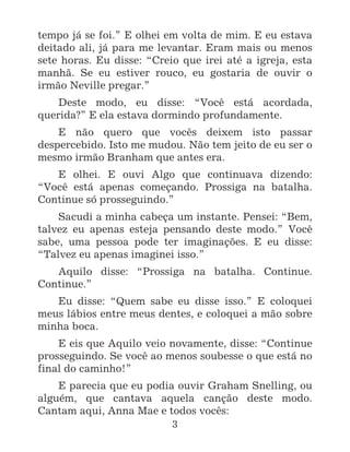 3
tempo já se foi.” E olhei em volta de mim. E eu estava
deitado ali, já para me levantar. Eram mais ou menos
sete horas. Eu disse: “Creio que irei até a igreja, esta
manhã. Se eu estiver rouco, eu gostaria de ouvir o
irmão Neville pregar.”
Deste modo, eu disse: “Você está acordada,
querida?” E ela estava dormindo profundamente.
E não quero que vocês deixem isto passar
despercebido. Isto me mudou. Não tem jeito de eu ser o
mesmo irmão Branham que antes era.
E olhei. E ouvi Algo que continuava dizendo:
“Você está apenas começando. Prossiga na batalha.
Continue só prosseguindo.”
Sacudi a minha cabeça um instante. Pensei: “Bem,
talvez eu apenas esteja pensando deste modo.” Você
sabe, uma pessoa pode ter imaginações. E eu disse:
“Talvez eu apenas imaginei isso.”
Aquilo disse: “Prossiga na batalha. Continue.
Continue.”
Eu disse: “Quem sabe eu disse isso.” E coloquei
meus lábios entre meus dentes, e coloquei a mão sobre
minha boca.
E eis que Aquilo veio novamente, disse: “Continue
prosseguindo. Se você ao menos soubesse o que está no
final do caminho!”
E parecia que eu podia ouvir Graham Snelling, ou
alguém, que cantava aquela canção deste modo.
Cantam aqui, Anna Mae e todos vocês:
 
