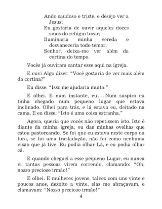 4
Ando saudoso e triste, e desejo ver a
Jesus;
Eu gostaria de ouvir aqueles doces
sinos do refúgio tocar;
Iluminaria minha vereda e
desvaneceria todo temor;
Senhor, deixa-me ver além da
cortina do tempo.
Vocês já ouviram cantar esse aqui na igreja.
E ouvi Algo dizer: “Você gostaria de ver mais além
da cortina?”
Eu disse: “Isso me ajudaria muito.”
E olhei. E num instante, eu^Num suspiro eu
tinha chegado num pequeno lugar que estava
inclinado. Olhei para trás, e lá estava eu, deitado na
cama. E eu disse: “Isto é uma coisa estranha.”
Agora, queria que vocês não repetissem isto. Isto é
diante da minha igreja, ou das minhas ovelhas que
estou pastoreando. Se foi que eu estava neste corpo ou
fora, se foi uma trasladação, não foi como nenhuma
visão que já tive. Eu podia olhar Lá, e eu podia olhar
cá.
E quando cheguei a esse pequeno Lugar, eu nunca
vi tantas pessoas virem correndo, clamando: “Oh,
nosso precioso irmão!”
E olhei. E mulheres jovens, talvez com uns vinte e
poucos anos, dezoito a vinte, elas me abraçavam, e
clamavam: “Nosso precioso irmão!”
 