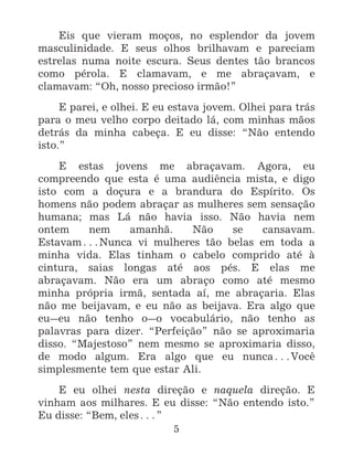 5
Eis que vieram moços, no esplendor da jovem
masculinidade. E seus olhos brilhavam e pareciam
estrelas numa noite escura. Seus dentes tão brancos
como pérola. E clamavam, e me abraçavam, e
clamavam: “Oh, nosso precioso irmão!”
E parei, e olhei. E eu estava jovem. Olhei para trás
para o meu velho corpo deitado lá, com minhas mãos
detrás da minha cabeça. E eu disse: “Não entendo
isto.”
E estas jovens me abraçavam. Agora, eu
compreendo que esta é uma audiência mista, e digo
isto com a doçura e a brandura do Espírito. Os
homens não podem abraçar as mulheres sem sensação
humana; mas Lá não havia isso. Não havia nem
ontem nem amanhã. Não se cansavam.
Estavam^Nunca vi mulheres tão belas em toda a
minha vida. Elas tinham o cabelo comprido até à
cintura, saias longas até aos pés. E elas me
abraçavam. Não era um abraço como até mesmo
minha própria irmã, sentada aí, me abraçaria. Elas
não me beijavam, e eu não as beijava. Era algo que
eu_eu não tenho o_o vocabulário, não tenho as
palavras para dizer. “Perfeição” não se aproximaria
disso. “Majestoso” nem mesmo se aproximaria disso,
de modo algum. Era algo que eu nunca^Você
simplesmente tem que estar Ali.
E eu olhei nesta direção e naquela direção. E
vinham aos milhares. E eu disse: “Não entendo isto.”
Eu disse: “Bem, eles^”
 