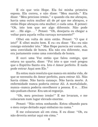 6
E eis que veio Hope. Ela foi minha primeira
esposa. Ela correu, e não disse: “Meu marido.” Ela
disse: “Meu precioso irmão,” e quando ela me abraçou,
havia uma outra mulher ali de pé que me abraçou, e
então Hope abraçou esta mulher; e cada uma. E pensei:
“Oh, isto tem que ser algo diferente. Não pode
ser^Há algo^” Pensei: “Oh, desejaria eu chegar a
voltar para aquela velha carcaça novamente?”
Olhei em volta de mim então. Pensei: “O que é
isto?” E olhei muito bem. E eu_eu disse: “Eu_eu não
consigo entender isto.” Mas Hope parecia ser como, oh,
uma convidada de honra. Ela não era diferente, mas
era justamente como uma convidada de honra.
E ouvi uma Voz então que falou comigo, que
estava no quarto, disse: “Foi isto o que você pregou
que o Espírito Santo era. Isto é Amor perfeito. E nada
pode entrar Aqui sem Ele.”
Eu estou mais resoluto que nunca em minha vida, de
que se necessita do Amor perfeito, para entrar Ali. Não
havia ciúme. Não havia cansaço. Não havia morte. A
enfermidade nunca poderia entrar Ali. A mortalidade,
nunca_nunca poderia envelhecer a pessoa. E o^Eles
não podiam chorar. Era um só regozijo.
“Oh, meu precioso irmão!” E me levaram, e me
colocaram num lugar elevado enorme.
Pensei: “Não estou sonhando. Estou olhando para
o meu corpo deitado aqui embaixo na cama.”
E me colocaram ali em cima. E eu disse: “Oh, eu
não deveria sentar aqui em cima.”
 