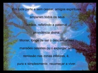 Em toda parte e sem cessar, amigos espirituais amparam todos os seus irmãos, refletindo a paternal providência divina. Morrer, longe de ser o descansar nas mansões celestes ou o expurgar sem remissão nas zonas infelizes, é,  pura e simplesmente, recomeçar a viver. 